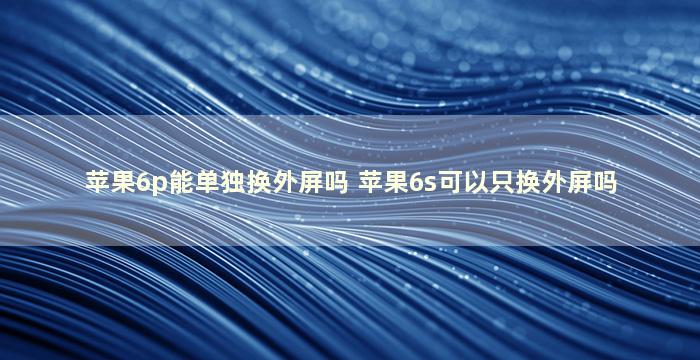 苹果6p能单独换外屏吗 苹果6s可以只换外屏吗